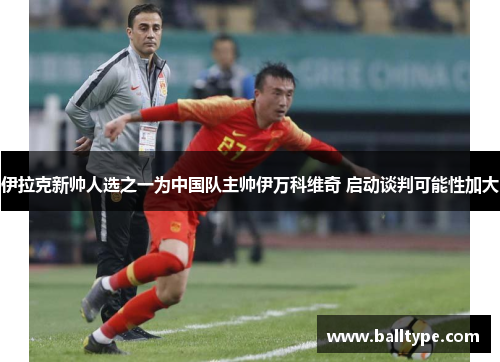 伊拉克新帅人选之一为中国队主帅伊万科维奇 启动谈判可能性加大 伊拉克新帅人选之一为中国队主帅伊万科维奇 启动谈判可能性加大