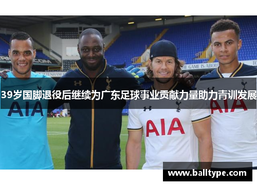 39岁国脚退役后继续为广东足球事业贡献力量助力青训发展 39岁国脚退役后继续为广东足球事业贡献力量助力青训发展