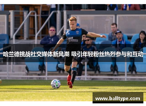 哈兰德挑战社交媒体新风潮 吸引年轻粉丝热烈参与和互动 哈兰德挑战社交媒体新风潮 吸引年轻粉丝热烈参与和互动