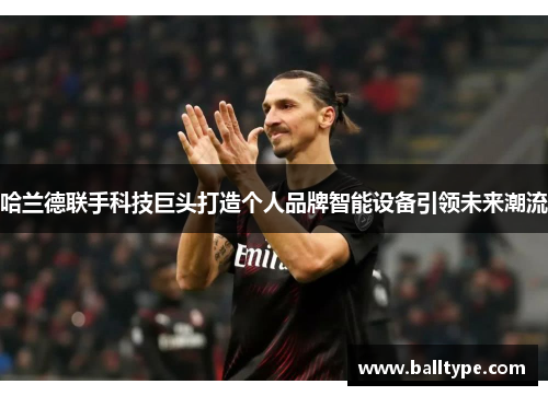 哈兰德联手科技巨头打造个人品牌智能设备引领未来潮流 哈兰德联手科技巨头打造个人品牌智能设备引领未来潮流