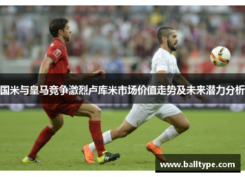 国米与皇马竞争激烈卢库米市场价值走势及未来潜力分析