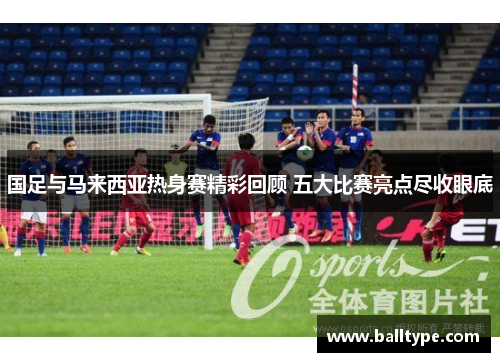 国足与马来西亚热身赛精彩回顾 五大比赛亮点尽收眼底 国足与马来西亚热身赛精彩回顾 五大比赛亮点尽收眼底